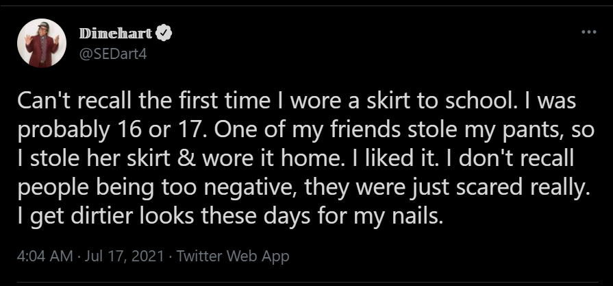 Screenshot of Dinehart (@SEDart4)'s tweet: "Cant' recall the first time I wore a skirt to school. I was probably 16 or 17. One of my friends stole my pants, so I stole her skirt & wore it home. I liked it. I don't recall people being too negative, they were just scared really. I get dirtier looks these days for my nails." 17 July 2021