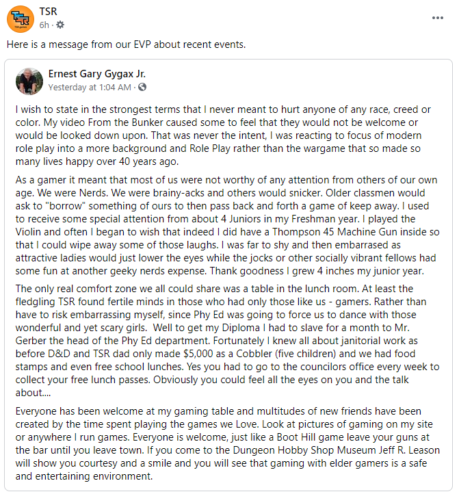 A screenshot of the TSR Facebook post resharing Ernie's statement: "I wish to state in the strongest terms that I never meant to hurt anyone of any race, creed or color. My video From the Bunker caused some to feel that they would not be welcome or would be looked down upon. That was never the intent, I was reacting to focus of modern role play into a more background and Role Play rather than the wargame that so made so many lives happy over 40 years ago.
As a gamer it meant that most of us were not worthy of any attention from others of our own age. We were Nerds. We were brainy-acks and others would snicker. Older classmen would ask to "borrow" something of ours to then pass back and forth a game of keep away. I used to receive some special attention from about 4 Juniors in my Freshman year. I played the Violin and often I began to wish that I had Super Powers, perhaps become a Giant.. I was far to shy and then embarrassed as attractive ladies would just lower the eyes while the jocks or other socially vibrant fellows had some fun at another geeky nerds expense. Thank goodness I grew 4 inches my junior year.
The only real comfort zone we all could share was a table in the lunch room. At least the fledgling TSR found fertile minds in those who had only those like us - gamers. Rather than have to risk embarrassing myself, since Phy Ed was going to force us to dance with those wonderful and yet scary girls.  Well to get my Diploma I had to slave for a month to Mr. Gerber the head of the Phy Ed department. Fortunately I knew all about janitorial work as before D&D and TSR dad only made $5,000 as a Cobbler (five children) and we had food stamps and even free school lunches. Yes you had to go to the councilors office every week to collect your free lunch passes. Obviously you could feel all the eyes on you and the talk about....
Everyone has been welcome at my gaming table and multitudes of new friends have been created by the time spent playing the games we Love. Look at pictures of gaming on my site or anywhere I run games. Everyone is welcome, just like a Boot Hill game leave your guns at the bar until you leave town. If you come to the Dungeon Hobby Shop Museum Jeff R. Leason will show you courtesy and a smile and you will see that gaming with elder gamers is a safe and entertaining environment."