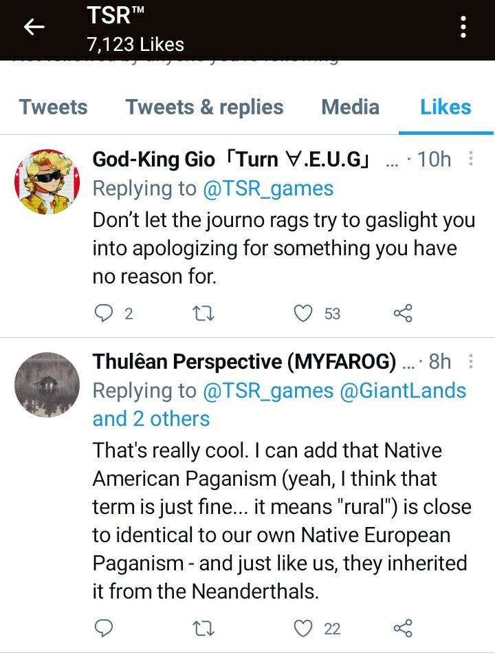 A screenshot of TSR Games (@TSR_games) likes:
God-King Gio:
"Don't let the journo rags try to gaslight you into apologizing for something you have no reason for."
Thulean Perspective (MYFAROG):
"That's really cool. I can add that Native American Paganism (yeah, I think that term is just fine... it means "rural") is close to identical to our own Native European Paganism - and just like us, they inherited it from the Neanderthals."