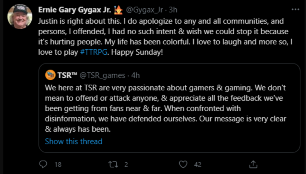 Ernie Gary Gygax Jr. (@Gygax_Jr):
"Justin is right about this. i do apologize to any and all communities, and persons, I offended, I had no such intent & wish we could stop it because it's hurting people. My life has been colorful. I love to laugh and more so, I love to play #TTRPG. Happy Sunday!" retweeting TSR Games (@TSR_games): "We here at TSR are very passionate about gamers & gaming. we don't mean to offend or attack anyone, & appreciate all the feedback we've been getting from fans near & far. When we confronted with disinformation, we have defended ourselves. Our message is very clear & always has been."