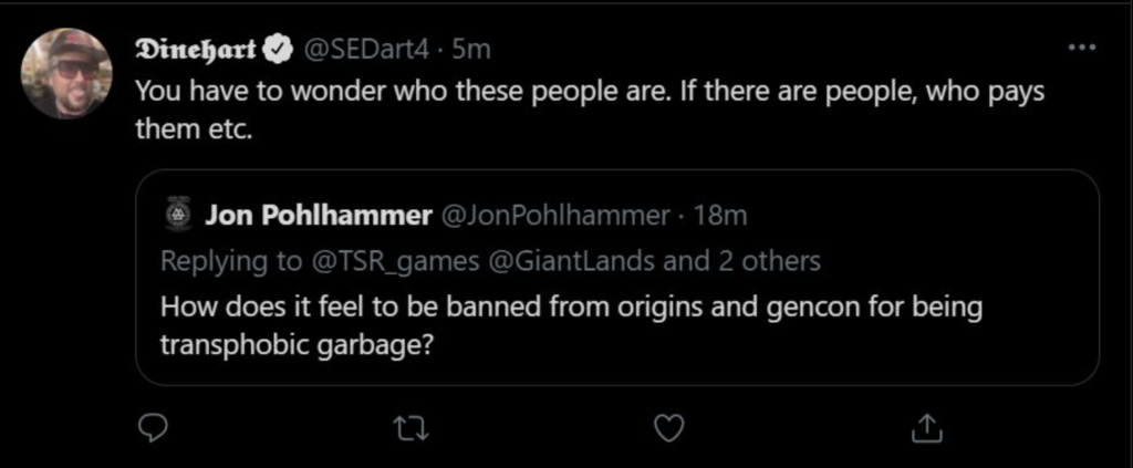 Screenshot of a tweet by Dinehart (@SEDart4): "You have to wonder who these people are. If there are people, who pays them etc." quoting a tweet by Jon Pohlhammer (@JonPohlhammer) who was replying to @TSR_games, @GiantLands and 2 others "How does it feel to be banned from origins and gencon for being transphobic garbage?"