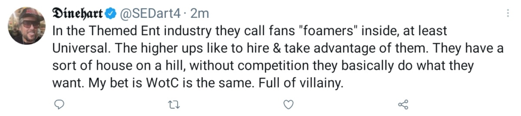 Screenshot of a tweet by Dinehart (@SEDart4) : "In the Themed Ent industry they call fans "foamers" inside, at least Universal. The higher ups like to hire & take advantage of them. they have a sort of house on a hill, without competition they basically do what they want. My bet is WotC is the same. Full of villainy."