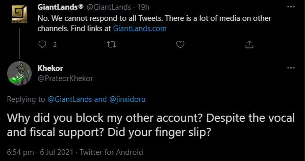 Screenshot of a pair of tweets, the first from GiantLands (@GiantLands):
"No. We cannot respond to all Tweets. There is a lot of media on other channels. Find links at GiantLands.com"
A reply from Khekor (@PrateorKhekor): 
"Why did you block my other account? Despite the vocal and fiscal support? Did your find slip?" 6 July 2021
