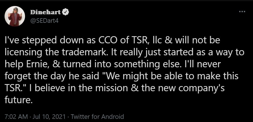 Screenshot of a tweet by Dinehart (@SEDart4)
"I've stepped down as CCO of TSR, llc & will not be licensing the trademark. It really just started as a way to help Ernie, & turned into something else. I'll never forget the day he said "We might be able to make this TSR." I believe in the mission & the new company's future." 10 July 2021.