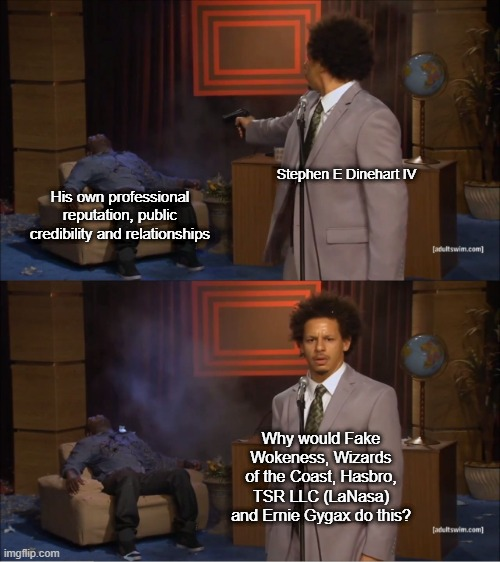 The Shooting Hannibal Buress meme.
In the top panel Hannibal (being shot) is labelled "His own professional reputation, public credibility, and relationships." Eric (the shooter) is labelled "Stephen E Dinehart Iv".  In the second panel Eric asks the audience "Why would Fake Wokeness, Wizards of the Coast, Hasbro, TSR LLC (LaNasa) and Ernie Gygax do this?"