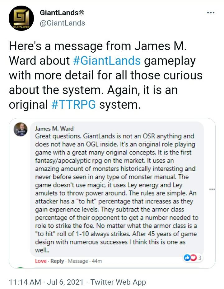 Screenshot of a tweet by GiantLands (@GiantLands) Here's a message from James M. Ward about #GiantLands gameplay with more detail for all those curious about the system. Again, it is an original #TTRPG system."
It includes a screenshot of a Facebook comment by James M. Ward: "Great questions. GiantLands is not an OSR anything and does not have an OGL inside. It's an original role playing game with a great many original concepts. It is the first fantasy/apocalyptic rpg on the market. It uses an amazing amoutn of monsters historically interesting and never seen in any type of monster manual. the game doesn't use magic, it uses Ley energy and Ley amulets to throw power around. The rules are simple. An attack has to "to hit" percentage that increases as they gain experience levels. They substract the armor class percentage of their opponent to get a number needed to role to strike the foe. No matter what the armor class is a "to hit" roll 1-10 always strikes. After 45 years of game design with numerous successes I think this is one as well..."