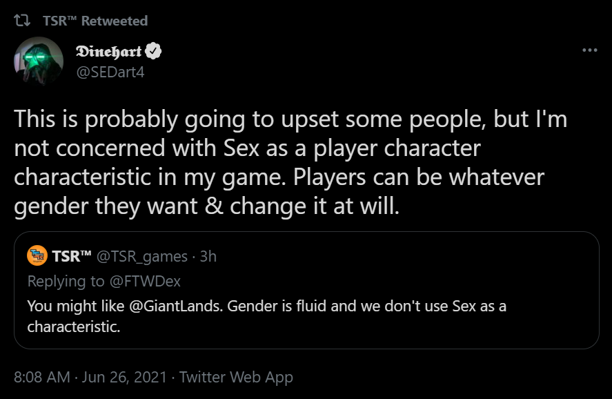 A screenshot of Dinehart (@SEDart4) tweeted (as part of a quote tweet):
This is probably going to upset some people, but I'm not concerned with Sex a a player character characteristic in my game. Players can be whatever gender they want & change it a will."
This quote tweets TSR (@TSR_games) and "you might like @GiantLands. Gender is fluid and we don't use Sex as a characteristic."