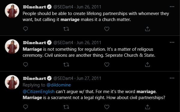 Screenshot of a series of tweets found through searching "marriage":
Dinehart (@SEDart4) 26 June 2011
"People should be able to create lifelong partnerships with whomever they want, but calling it marriage makes it a church matter."
26 June 2011
"Marriage is not something for regulation. It's a matter of religious ceremony. Civil unions are another thing. Seperate Church & State."
27 June 2021 (to @dildomine)
"@CitizenEnglish can't argue w/that. For me it's the word marriage. Marriage is a sacrament not a legal right. How about civil partnerships?"
