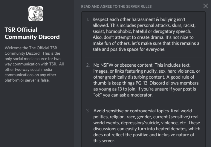A screenshot of the server rules for the TSR Official Community Discord.
"1 Respect each other harassment & bullying isn't allowed. This includes personal attacks, slurs, racist, sexist, homophobic, hateful or derogatory speech. Also don't attempt to create drama. It's not nice to make fun of others, let's make sure that this remains a safe and positive space for everyone.
2. No NSFW or obscene content. This includes text, images, or links featuring nudity, sex, hard violence, or other graphically disturbing content. A good rule of thumb is keep things PG-13. Discord allows members as young as 13 to join. If you're unsure if your post is "ok" you can ask a moderator.
3. Avoid sensitive or controversial topics. Real world politics, religion, race, gender, current (sensitive) real world events, depression/suicide, violence, etc. These discussions can easily turn into heated debates, which does not reflect the positive and inclusive nature of this server."