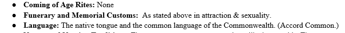 Screenshot showing a word doc series of unorder list entries: "Coming of Age Rites: None
Funerary and Memorial Customs: As stated above in attraction & sexuality
Language: The native tongue and common language of the Commonwealth (Accord Common)"