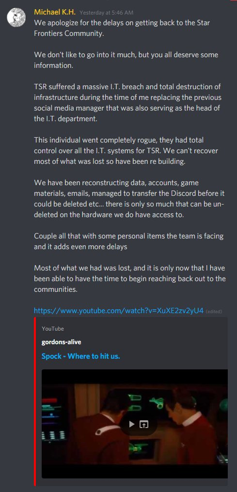A screenshot of the post in the TSR Discord by Michael K.H.: "We apologize for the delays on getting back to the Star Frontiers Community.

We don't like to go into it much, but you deserve some information.

TSR suffered a massive I.T. breach and total destruction of infrastructure during the time of me replacing the previous social media manager that was also serving as the head of the I.T. department.

This individual went completely rogue, they had total control over all the I.T. system for TSR.  We can't recover most of what was lost so have been re building.

We have been reconstructing data, accounts, game materials, emails, managed to transfer the Discord before it could be deleted etc... there is only so much that can be un-deleted on the hardware we do have access to.

Couple all that with some personal items the teams is facing and it adds even more delays

Most of what we had was lost, and it is only now that I have been able to have the time to begin reaching back out to the communities.

[Link to Spock - Where to hit us]"