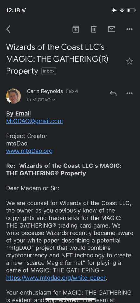 First screenshot of the email:
"Wizards of the Coast LLC's MAGIC: THE GATHERING (R) Property
From Carin Reynolds, Feb 4
By Email
MtGDAO@gmail.com

Project Creator
mtgDao
www.mtgDao.org

Re: Wizards of the Coast LLC's MAGIC: THE GATHERING(registered trademark symbol) Property

Dear Madam or Sir;

We are counsel for Wizards of the Coast LLC, the owner as you obviously know of the copyrights and trademarks for the MAGIC: The GATHERING trading card game. We write because Wizards recently became aware of your white paper describing a potential "mtgDAO" project that would combine cryptocurrency and NFT technology to create a new "scare Magic format" for playing a game of MAGIC: THE GATHERING - https://www.mtgdao.org/white-paper"