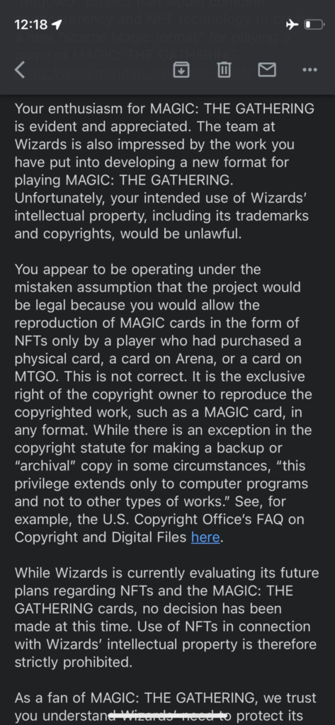 Second screenshot of the email:
"Your enthusiasm for MAGIC: THE GATHERING is evident and appreciated. The team at Wizards is also impressed by the the work you have put into developing a new format for playing MAGIC: THE GATHERING. Unfortunate, your intended use of Wizards' intellectual property, including its trademarks and copyrights, would be unlawful.

You appear to be operating under the mistaken assumption that the project would be legal because you allow the reproduction of AMGIC cards in the form of NFTs only by a player who had purchased a physical card, a card on Arena, or a card on MTGO. this is not correct. it is the exclusive right of the copyright owner to reproduce the copyrighted work, such as a MAGIC card, in any format. While there is an exception in the copyright statute for making a backup or "archival" copy in some circumstances, "this privilege extends only to computer programs and not to other types of works." See, for example, the U.S. Copyright Office's FAQ on Copyright and Digital Files here.

While Wizards is currently evaluating its future plans regarding NFTs and the MAGIC: THE GATHERING cards, no decision has been made at this time. Use of NTFs in connection with Wizards' intellectual property is therefore strictly prohibited."