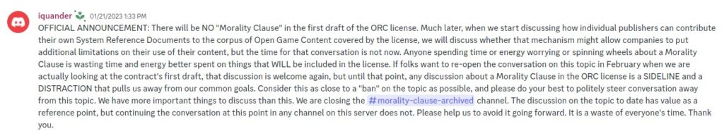 An announcement post by Paizo: "OFFICIAL ANNOUNCEMENT: There will be NO "Morality Clause" in the first draft of the ORC license. Much later, when we start discussing how individual publishers can contribute their own System Reference Documents to the corpus of Open Game Content covered by the license, we will discuss whether that mechanism might allow companies to put additional limitations on their use of their content, but the time for that conversation is not now. Anyone spending time or energy worrying or spinning wheels about a Morality Clause is wasting time and energy better spent on things that WILL be included in the license. If folks want to re-open the conversation on this topic in February when we are actually looking at the contract's first draft, that discussion is welcome again, but until that point, any discussion about a Morality Clause in the ORC license is a SIDELINE and a DISTRACTION that pulls us away from our common goals. Consider this as close to a "ban" on the topic as possible, and please do your best to politely steer conversation away from this topic. We have more important things to discuss than this. We are closing the morality-clause-archived channel. The discussion on the topic to date has value as a reference point, but continuing the conversation at this point in any channel on this server does not. Please help us to avoid it going forward. It is a waste of everyone's time. Thank you."