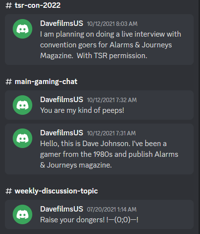 A screenshot of posts by DavefilmsUS in Discord.
10/12/2021 8:03 AM in #tsr-con-2022
"I am planning on doing a live interview with convention goers for Alarms & Journeys Magazine. With TSR permission."

In #main-gaming-chat
10/12/2021 7:32 AM
"You are my kind of peeps"
10/12/2021 7:31 AM
"Hello this is Dave Johnson. I've been a game from the 1980s and publish Alarms & Journeys magazine."

In #weekly-discussion-top
7/20/2021 1:14 AM
"Raise your dongers! !-(0;0)-!"