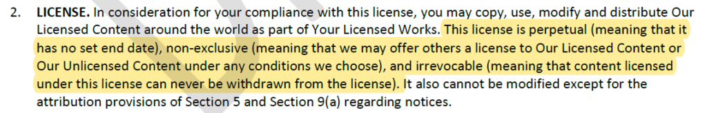 "2. LICENSE. In consideration for your compliance with this license, you may copy, use, modify and distribute Our Licensed Content around the world as part of Your Licensed Works. *begin highlight* This license is perpetual (meaning that it has no set end date), non-exclusive (meaning that we may offer others a license to Our Licensed Content or Our Unlicensed Content under any conditions we choose), and irrevocable (meaning that content licensed under this license can never be withdrawn from the license). *end highlight* It also cannot be modified except for the attribution provisions of Section 5 and Section 9(a) regarding notices."
