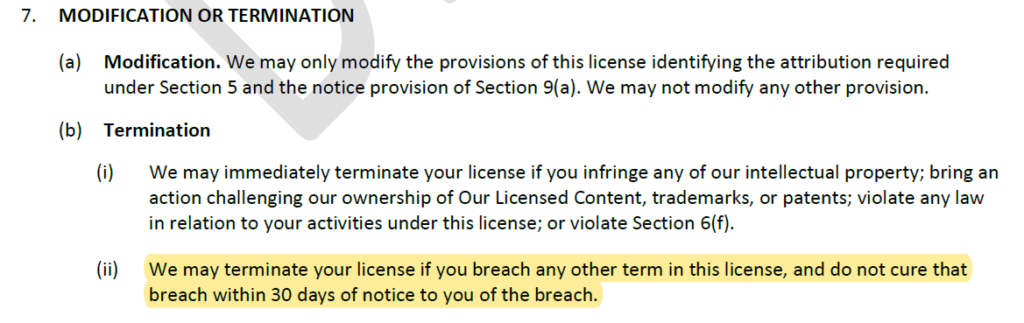 7. MODIFICATION OR TERMINATION
(a) Modification. We may only modify the provisions of this license identifying the attribution required under Section 5 and the notice provision of Section 9(a). We may not modify any other provision.
(b) Termination
(i) We may immediately terminate your license if you infringe any of our intellectual property; bring an action challenging our ownership of Our Licensed Content, trademarks, or patents; violate any law in relation to your activities under this license; or violate Section 6(f).
(ii) *start highlight* We may terminate your license if you breach any other term in this license, and do not cure that breach within 30 days of notice to you of the breach. *end highlight*