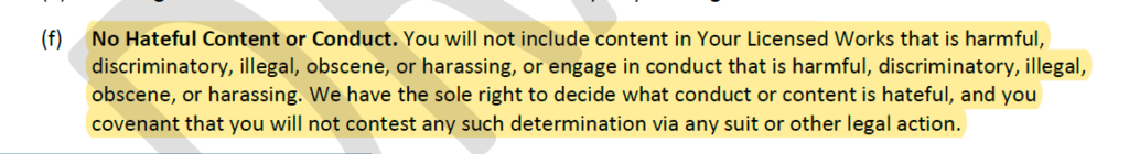(f) No Hateful Content or Conduct. You will not include content in Your Licensed Works that is harmful,
discriminatory, illegal, obscene, or harassing, or engage in conduct that is harmful, discriminatory, illegal,
obscene, or harassing. We have the sole right to decide what conduct or content is hateful, and you
covenant that you will not contest any such determination via any suit or other legal action."