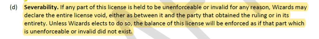 "(d) Severability. If any part of this license is held to be unenforceable or invalid for any reason, Wizards may declare the entire license void, either as between it and the party that obtained the ruling or in its
entirety. Unless Wizards elects to do so, the balance of this license will be enforced as if that part which
is unenforceable or invalid did not exist."