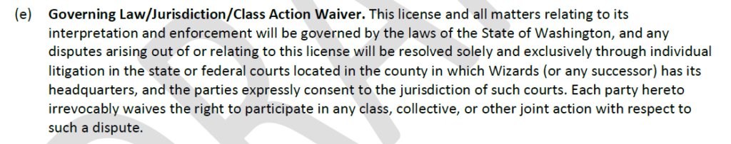 "Governing Law/Jurisdiction/Class Action Waiver. This license and all matters relating to its interpretation and enforcement will be governed by the laws of the State of Washington, and any disputes arising out of or relating to this license will be resolved solely and exclusively through individual litigation in the state or federal courts located in the county in which Wizards (or any successor) has its headquarters, and the parties expressly consent to the jurisdiction of such courts. Each party hereto irrevocably waives the right to participate in any class, collective, or other joint action with respect to such a dispute."