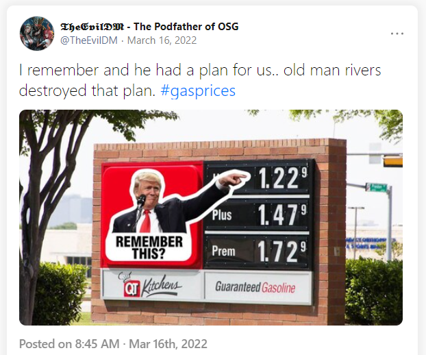 A screenshot of a Gettr post by TheDevilDM - The Podfather of OSG (@TheEvilDM) 16 March 2022
"I remember and he had a plan for us.. old man rivers destroyed that plan. #gasprices"
[A photo of a gas sign where someone has placed an image of Donald Trump pointing at the price with "Remember this?"]