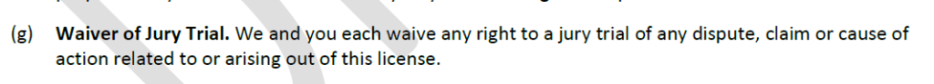 Waiver of Jury Trial. We and you each waive any right to a jury trial of any dispute, claim or cause of action related to or arising out of this license.