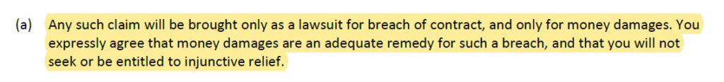Any such claim will be brought only as a lawsuit for breach of contract, and only for money damages. You
expressly agree that money damages are an adequate remedy for such a breach, and that you will not
seek or be entitled to injunctive relief.