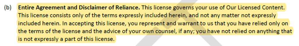 Entire Agreement and Disclaimer of Reliance. This license governs your use of Our Licensed Content.
This license consists only of the terms expressly included herein, and not any matter not expressly
included herein. In accepting this license, you represent and warrant to us that you have relied only on
the terms of the license and the advice of your own counsel, if any; you have not relied on anything that
is not expressly a part of this license.