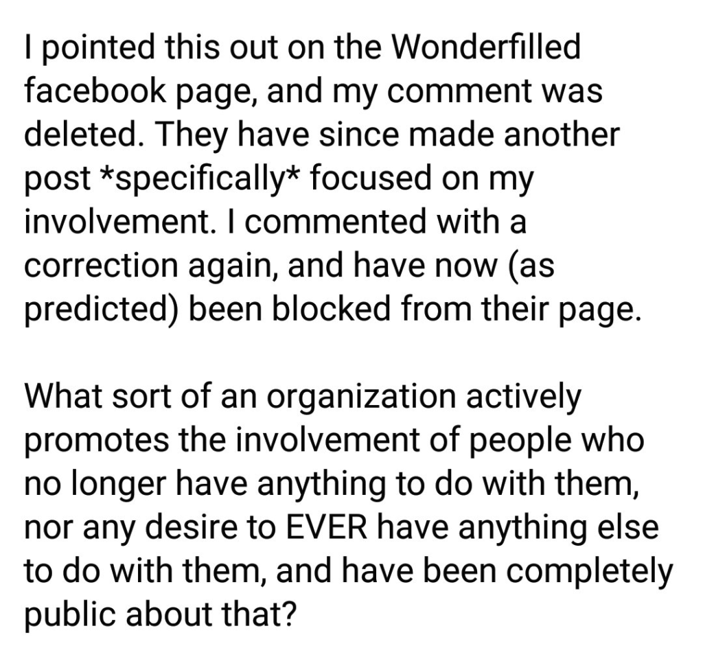 Screenshot of the continued post: "I pointed this out on the Wonderfilled facebook page, and my comment was deleted. They have since made another post *specifically* focused on my involvement. I commented with a correction again, and have now (as predicted) been blocked from their page. What sort of an organization actively promotes the involvement of people who no longer have anything to do with them, nor any desire to EVER have anything else to do with them, and have been completely public about that?"