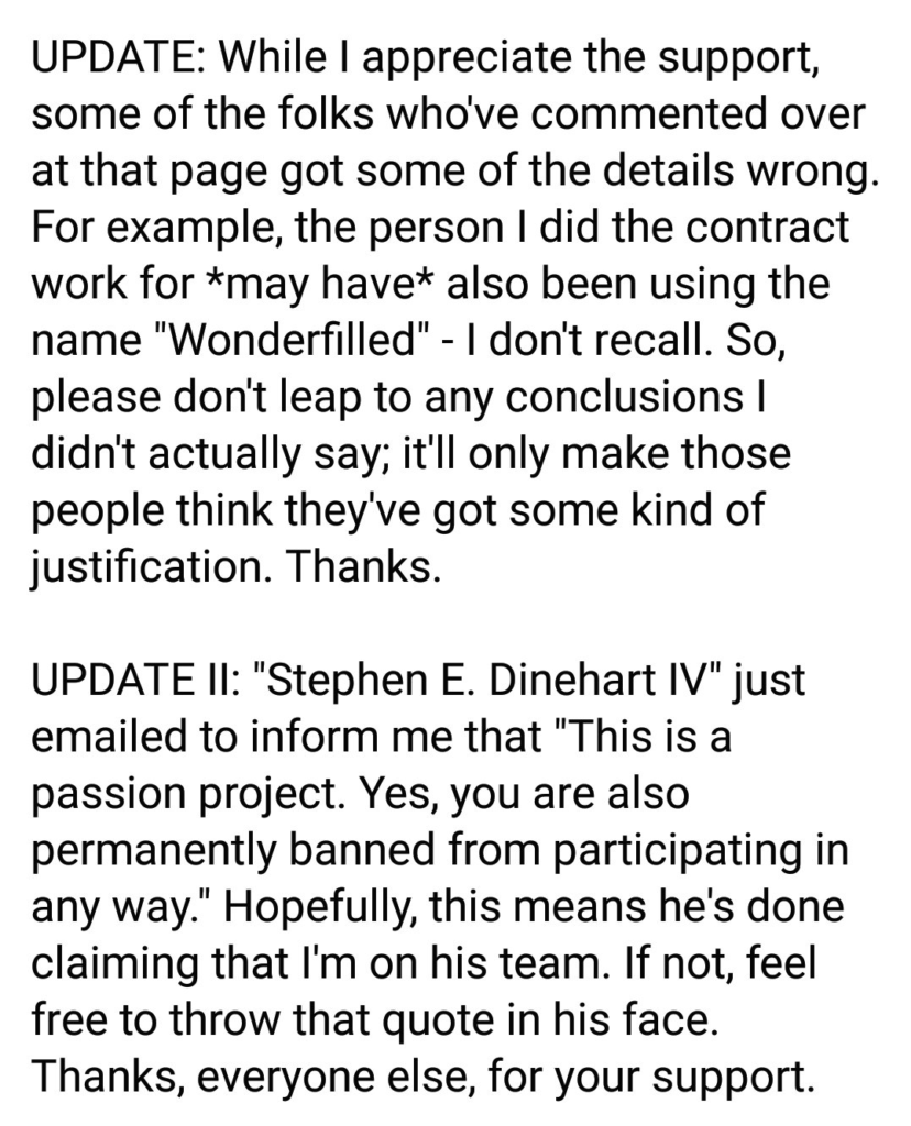 Screenshot of the continued post: "UPDATE: While I appreciate the support, some of the folks who've commented over at that page got some of the details wrong. For example, the person I did contract work for *may have* also been using the name "Wonderfilled" - I don't recall. So, please don't leap to any conclusion I didn't actually say; it'll only make those people think they've got some kind of justification. Thanks. UPDATE II: "Stephen E. Dinehart IV" just emailed to inform me that "This is a passion project. Yes, you are also permanently banned form participating in any way." Hopefully, this means he's done claiming that I'm on his team. if not, feel free to throw that quote in his face. thanks, everyone else, for your support."