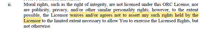 A screenshot of the section of text, with a highlight.
"Moral rights, such as the right of integrity, are not licensed under this ORC License, nor are publicity, privacy, and/or other similar personality rights; however, to the extent possible, the Licensor *highlight*waives and/or agrees not to assert any such rights held by the Licensor*end highlight* to the limited extent necessary to allow You to exercise the Licensed Rights, but not otherwise."