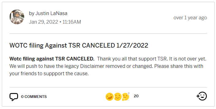 An update posted by Justin LaNasa on 29 January 2022:
"WOTC filing Against TSR CANCELED 1/27/2022
Wotc filing against TSR CANCELED. Thank you all that support TSR. It is not over yet. We will push to have the legacy Disclaimer removed or changed. Please share this with your friends to suppport the cause."