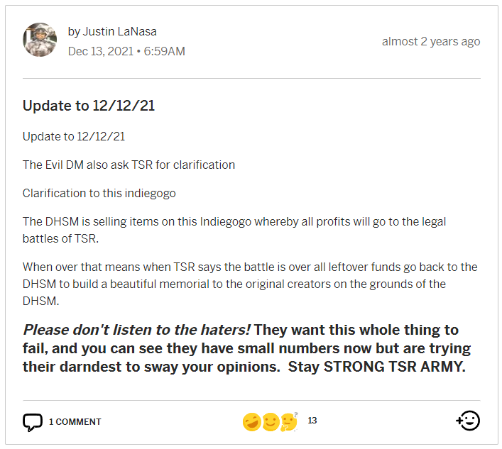 An update post by Justin LaNasa made on 13 December 2021:
"Update to 12/12/21
Update to 12/12/21
The Evil DM also ask TSR for clarification
Clarification to this indiegogo
The DHSM is selling items on this Indiegogo whereby all profits will go to the legal battles of TSR.
When over that means when TSR says the battle is over all leftover funds go back to the DHSM to build a beautiful memorial to the original creators on the grounds of the DHSM.
Please don't listen to the haters! They want this whole thing to fail, and you can see they have small numbers now but are trying their darndest to sway your opinions. Stay STRONG TSR ARMY."