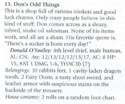 A screenshot from Those Pesky Goblinz: "13. Don's Odd Things
This is a shop full of various trinkets and good luck charms. Only crazy people believe in this kind of stuff; Don comes across as a sleazy, inbred, snake oil salesman. None of his items work, and all are a sham. His favorite quote is, "There's a sucker is born every day!"
[a stat block declaring Donald O'Smiley as a 4th level thief]
Belongings: 10 rabbits feet, 1 cavity-laden dragon tooth, 2 Fairy Dusts, a rusty short sword, and leather armor with suspicious stains on the backside of the trousers."