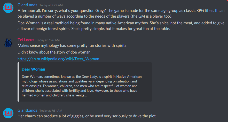 A screenshot from the GiatnLands Discord:
GialntLands
"Afternoon all, I'm sorry, what's your question Greg? The game is made for the same age group as classic RPG titles. it can be played a number of ways according to the needs of the players (the GM is a player too).
Doe Woman is a real mythical being found in many native American mythos. She's spice, not the meat, and added to give flavor of benign forest spirits. She's pretty simple, but makes for great fun at the table."
Tel Locus
"Makes sense mythology has some pretty fun stories with spirits.
Didn't know about the story of doe woman"
GiantLands
"Her charm can produce a lot of giggles, or be used very seriously to drive the plot."