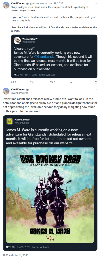 A screenshot of my own tweets from 11 January 2022.
"Okay, so if you own GiantLands, this supplement is probably of interest to you is free.

If you don't own GiantLands, and so can't really use this supplement... you have to pay for it.

I feel like a 2nd, cheaper edition of GiantLands needs to be available for this to work."

Inline is an image of a tweet from Wonderfilled
"*clears throat*
James M. Ward is currently working on a new adventure for @GiantLands. Though his second it will be the first we release, next month. It will be free for GiantLands 1E boxed set owners and available for purchase on our website."

Follow up tweet by me:
"Every time GiantLands releases a new promo etc I want to look up the details for and apologise to all my old art and graphic design teachers for not appreciating the invaluable service they do by mitigating how much of this gets into the real world."

Inline is an image of a tweet by GiantLands:
"James M. Ward is currently working on a new adventure for GiantLands. Scheduled for release next month. It will be free for 1st edition boxed set owners, and available for purchase on our website."
Inline is an image where the the box clearly credits on James M. Ward.