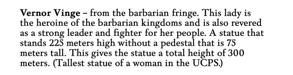 A sample "Vernor Vinge - from the barbarian fringe. This lady is the heroine of the barbarian kingdoms and is also revered as a strong leader and fighter for her people. A statue that stands 225 high without a pedastal that is 75 meters tall. This gives the statue a total height of 300 meters. (Tallest statue of a woman in the UCPS)