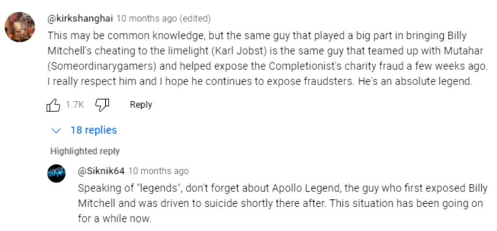 kirkshanghai 10 months ago (edited)
This may be common knowledge, bu the same guy that played a big part in bringing Billy Mitchell's cheating to the limelight (Karl Jobst) is the same guy who teamed up with Mutahar (Someordinarygamers) and hepled expose the Completionist's charity fraud a few weeks ago. I really respect him and I hope he continues to expose frauders. He's an absolute legend.
(18 replies, highlighted reply)
Sinknik64 10 months ago
Speaking of 'legends', don't forget about Apollo Legend, the guy who first exposed Billy Mitchell and was driven to suicide shrotly there after. This situation has been going on for a while now.