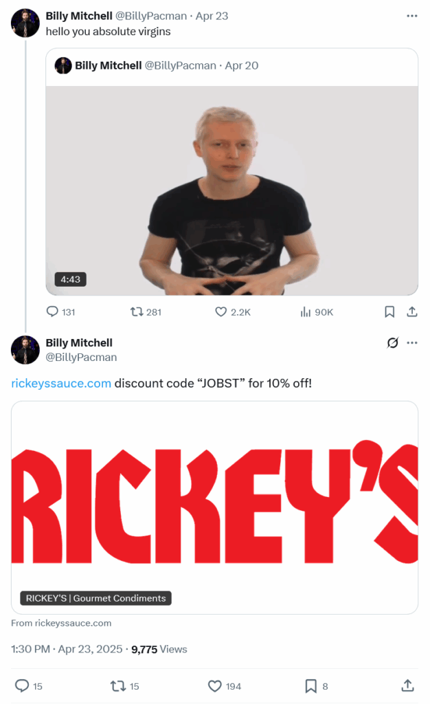 A screenshot of posts on X made by BIlly Mitchell (@BillyPacman) on 23 April 2025:
"Hello you absolute virgins"
(Billy is quote posting from a video of Karl from his days as a Pick Up Artist influencer)
Beneath it Billy has replied: "rickeyssauce.com discount code "JOBST" for 10% off!"