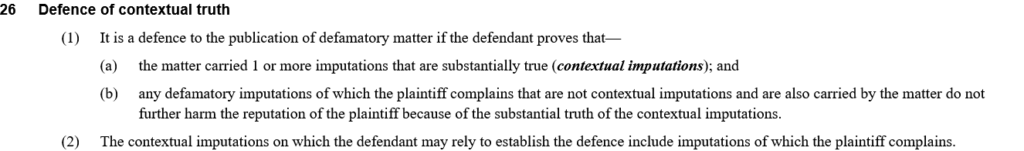 26  Defence of contextual truth

        (1)It is a defence to the publication of defamatory matter if the defendant proves that—

            (a)the matter carried 1 or more imputations that are substantially true (contextual imputations); and

            (b)any defamatory imputations of which the plaintiff complains that are not contextual imputations and are also carried by the matter do not further harm the reputation of the plaintiff because of the substantial truth of the contextual imputations.

        (2)The contextual imputations on which the defendant may rely to establish the defence include imputations of which the plaintiff complains.