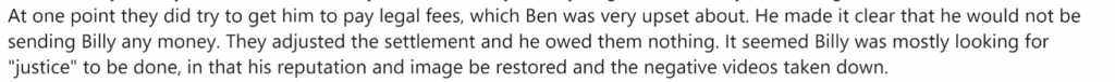 At one point they did try to get him to pay legal fees, which Ben was very upset about. He made it clear that he would not be sending Billy any money. They adjusted the settlemetn aand he owed them nothing. It seemed Billy was mostly looking for "justice" to be done, in that his reputation and image be restored and the negative videos taken down.