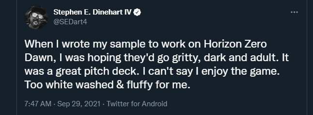 A tweet by Stephen E Dinehart IV "When I wrote my sample to work on Horizon Zero Dawn, I was hoping they'd go gritty, dark and adult. It was a great ptich deck. I can't say I enjoy the game. Too white washed & fluffy for me."
29 September 2021