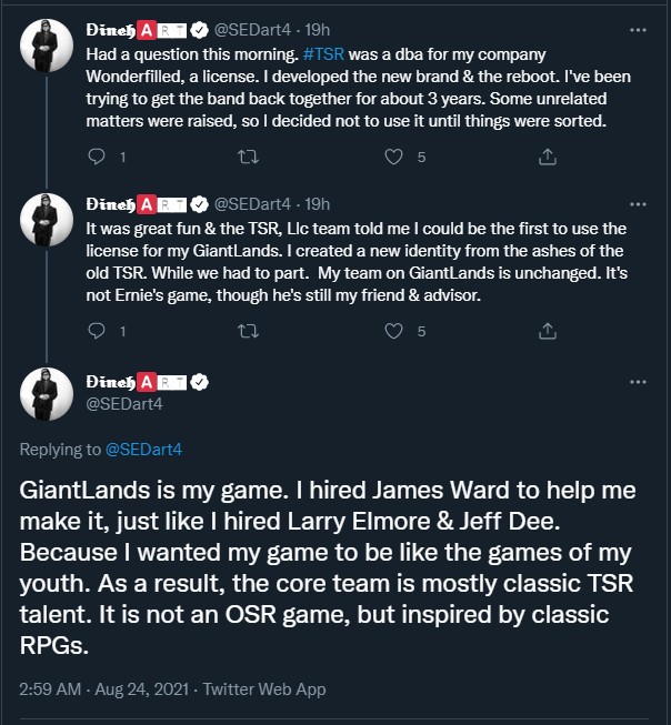 A series of tweets by Stephen Dineart (@SEDart4):
"Had a question this morning. #TSR was a dba for my company Wonderfilled, a license. I developed the new brand & the reboot. I've been trying to get the bank back together for about 3 years. Some unrelated matters were raised, so I decided not to use it until things were sorted."
"It was great fun and & the TSR, Llc team told me I could be the first to use teh license for my GiantLands. I created a new identity from the ashes of the old TSR. While we had to part. My team on GiantLands is unchanged. It's not Ernie's game, though he's still my friend & advisor."
"GiantLands is my game. I hired James Ward to help me make it, just like I hired Larry Elmore & Jeff Dee. Because I wanted my game to be like the games of my youth. As a result, the core team is mostly classic TSR talent. It is not an OSR game, but inspired by classic RPGs."
24 August 2021