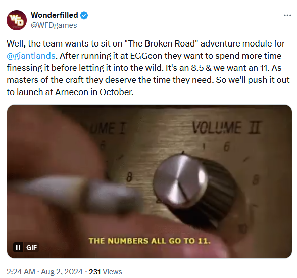 A tweet by Wonderfilled (@WFDgames) 
"Well, the team wants to sit on "The Broken Road" adventure module for @giantlands. After running it at EGGcon they want to spend more time finessing it before letting it into the wild. It's an 8.5 & we want an 11. As masters of the craft they deserve the time they need. So we'll push it out to launch at Arnecon in October."
2 August 2024