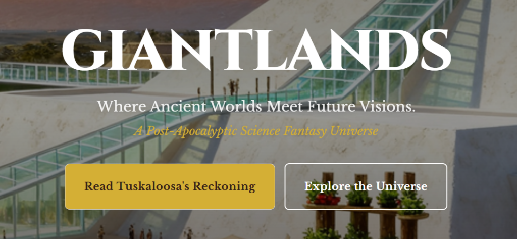 A screenshot from the GiantLands page:
GiantLands
Where Ancient Worlds Meet Future visions
A Post-Apocalyptic Science Fantasy Universe
Read Tuskaloosa's Reckoning
Explore the Universe