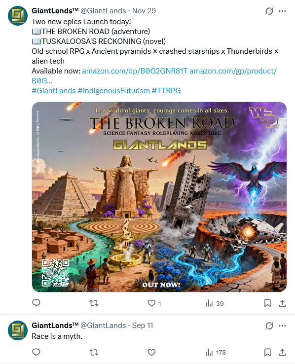 A screenshot of the GiantLands feed on X, aka Twitter: 19 November "Two new epics Launch today!
THE BROKEN ROAD (adventure)
TUSKALOOSA'S RECKONING (novel)
Old school RPG x Ancient pyramids x crashed starships x Thunderbirds x alien tech
Avaiable now (links)
#GiantLands #IndigenousFuturism #TTRPG"
(Beneath it is a very busy and difficult to parse AI generated image featuring Aztec Pyramids,
11 September: "Race is a myth."