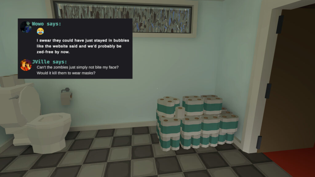 A screenshot from Last Message, showing a bathroom is a hoard of toilet paper. 
Overlayed is a snippet from a chat.
Wowo says:
(cryinglaughing emoji)
I swear they could have just stayed in bubbles like the website said and we'd probably be zed-free by now.
JVille says:
Can't the zombies just simply not bite my face?
Would it kill them to wear masks?