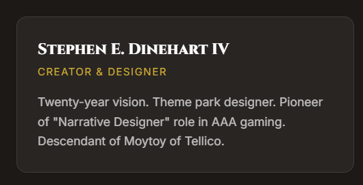 Stephen E. Dinehart IV
Creator & Designer
Twenty-year vision. Theme park designer. Pioneer of "Narrative Designer" role in AAA gaming. Descendant of Moytoy of Tellico.