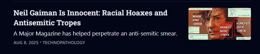 A screenshot with "Neil Gaiman Is Innocent: Racial Hoaxes and Antisemitic Tropes" subtitle: "A Major Magazine has helped perpetrate an anti-semitic smear."
8 August 2025, Technopathology
The image of the cover, with a professional headshot, is marked up with claims it shows "beady eyes - check" "hooked nose - check", rebranding Vulture as "Antisemitism" and using screencaps from 4chan to make their point.